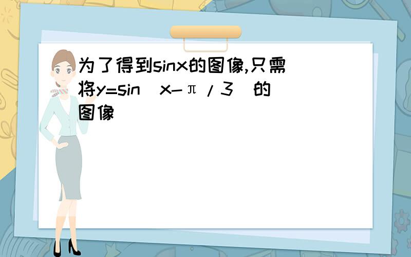 为了得到sinx的图像,只需将y=sin(x-π/3)的图像