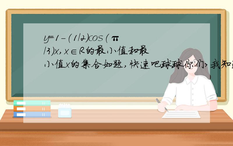 y=1-(1/2)cos(π/3)x,x∈R的最小值和最小值x的集合如题,快速吧球球你们>我知道最大值是3/2，最小值是1/2，但是不知道它们自变量的集合怎么球TT