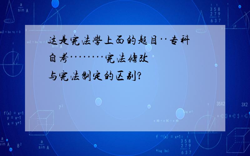 这是宪法学上面的题目··专科自考········宪法修改与宪法制定的区别?