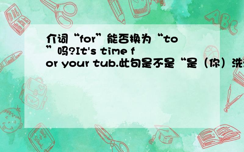 介词“for”能否换为“to”吗?It's time for your tub.此句是不是“是（你）洗澡的时间了”这个意思呢?我看见英文字典里是这么解释的,我觉得这样翻译这是不是有点不妥呢?准确地说是“该是你