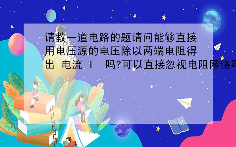 请教一道电路的题请问能够直接用电压源的电压除以两端电阻得出 电流 I  吗?可以直接忽视电阻网络吗?