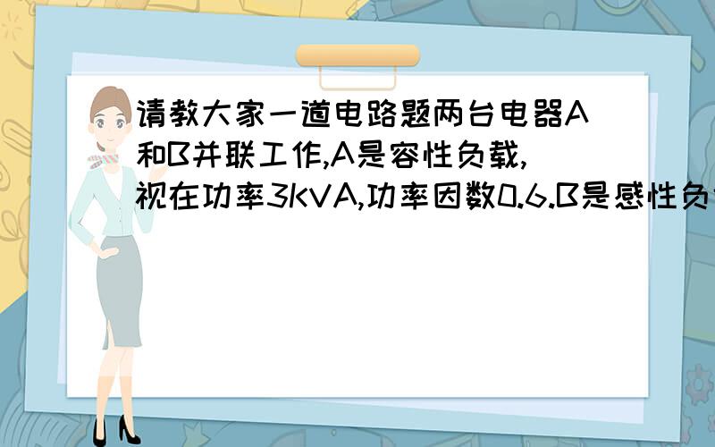 请教大家一道电路题两台电器A和B并联工作,A是容性负载,视在功率3KVA,功率因数0.6.B是感性负载,视在功率1.5KVA,功率因数0.8.（1）画出两台电器的向量图（2）求两台电器的无效功率（3）求两台