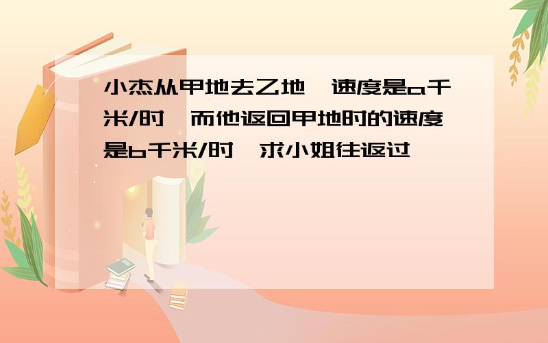 小杰从甲地去乙地,速度是a千米/时,而他返回甲地时的速度是b千米/时,求小姐往返过