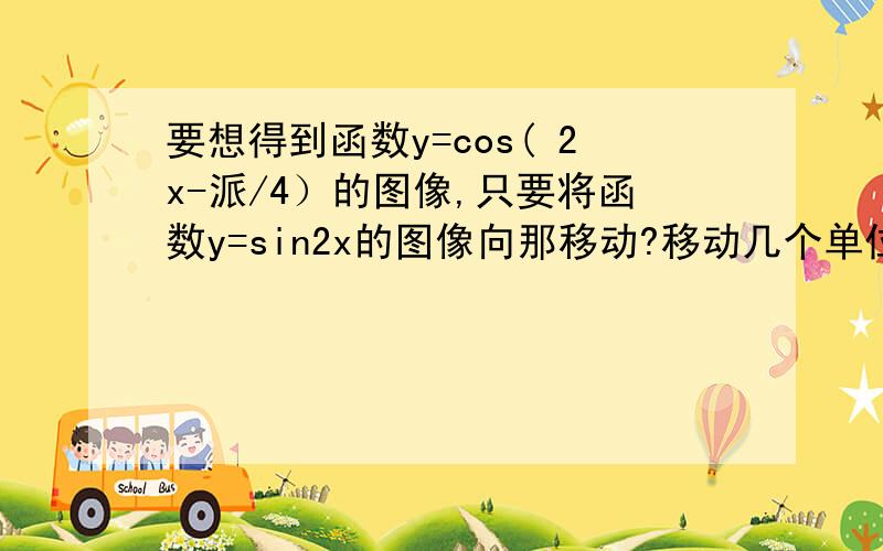 要想得到函数y=cos( 2x-派/4）的图像,只要将函数y=sin2x的图像向那移动?移动几个单位?