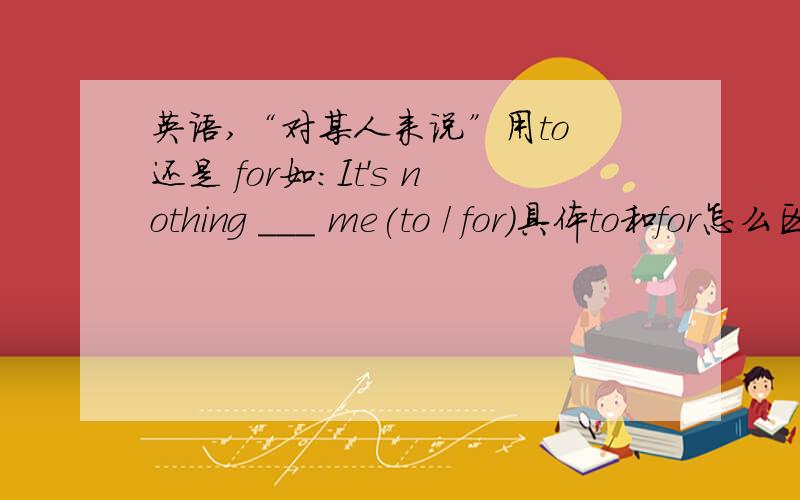 英语,“对某人来说”用to 还是 for如：It's nothing ___ me(to / for)具体to和for怎么区别和使用呢？