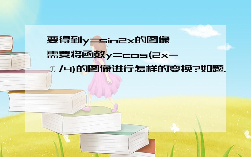 要得到y=sin2x的图像,需要将函数y=cos(2x-π/4)的图像进行怎样的变换?如题.