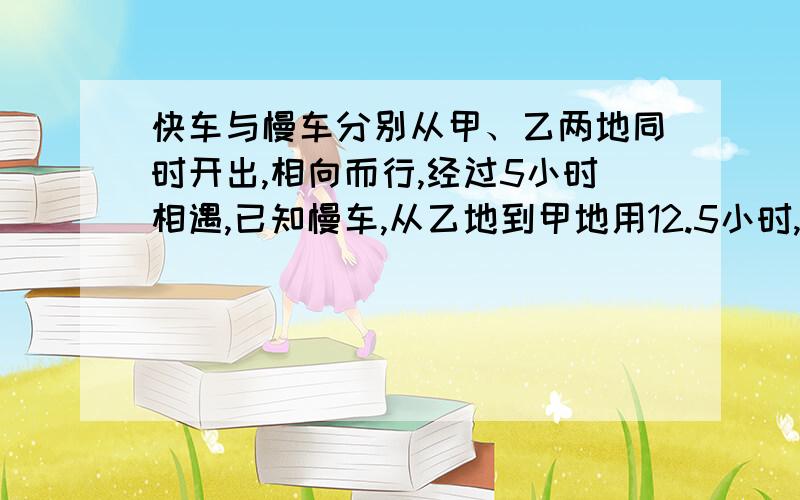 快车与慢车分别从甲、乙两地同时开出,相向而行,经过5小时相遇,已知慢车,从乙地到甲地用12.5小时,慢车接上题：到甲地停留半小时后返回,快车到乙地停留1小时后返回,那么辆车从第一次相遇