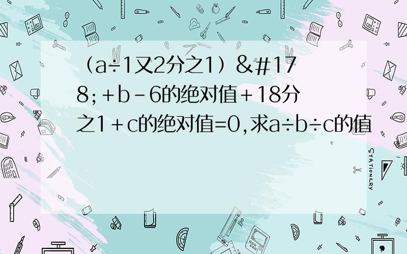 （a÷1又2分之1）²＋b-6的绝对值＋18分之1＋c的绝对值=0,求a÷b÷c的值