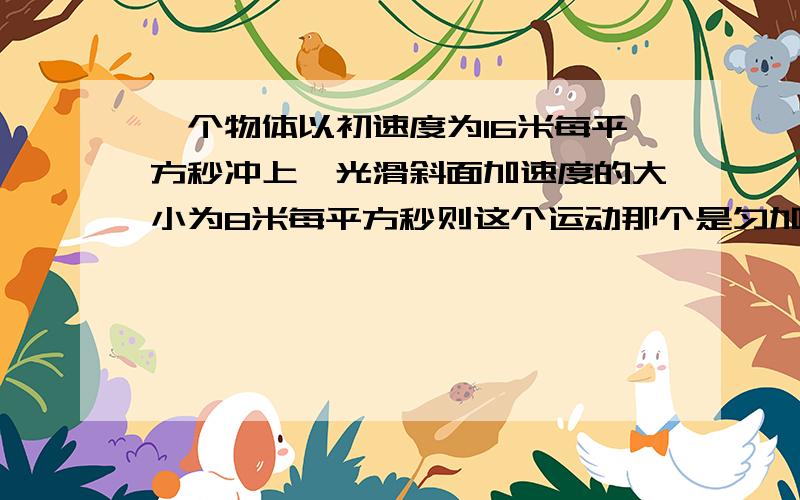 一个物体以初速度为16米每平方秒冲上一光滑斜面加速度的大小为8米每平方秒则这个运动那个是匀加还是匀减?A 1s末的速度为8m/s B 3s末的速度为0C 2s内的位移大小是16mD 3秒内的位移大小是12m