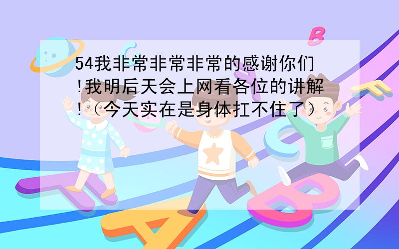 54我非常非常非常的感谢你们!我明后天会上网看各位的讲解!（今天实在是身体扛不住了）