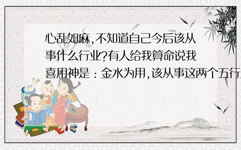 心乱如麻,不知道自己今后该从事什么行业?有人给我算命说我喜用神是：金水为用,该从事这两个五行属性的行业.但是又有人说我是五行属土,该从事属土的行业.我本人比较喜欢服装行业,纠结