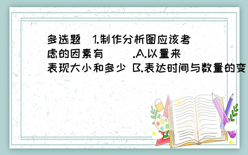 多选题]1.制作分析图应该考虑的因素有（ ）.A.以量来表现大小和多少 B.表达时间与数量的变化关系C.图表的背景 D.将同一观点下收集的数据相互比较