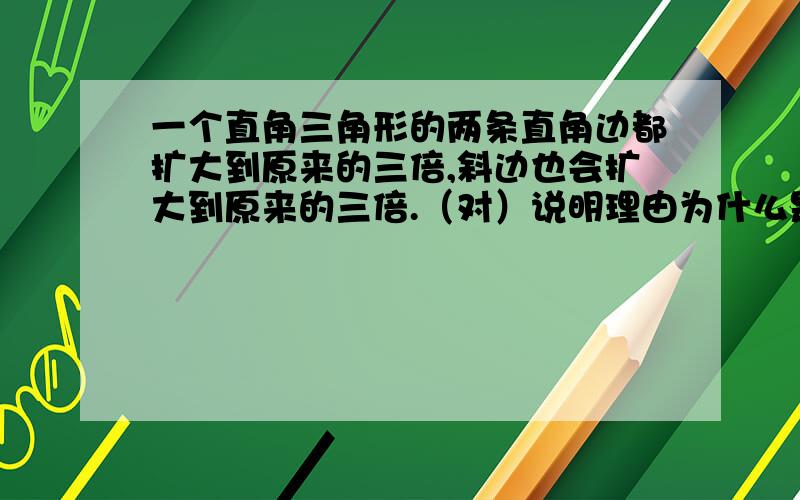 一个直角三角形的两条直角边都扩大到原来的三倍,斜边也会扩大到原来的三倍.（对）说明理由为什么是对的