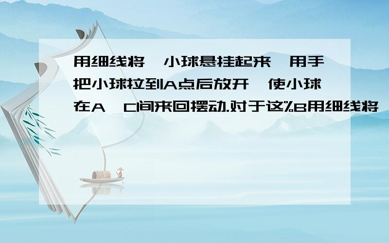 用细线将一小球悬挂起来,用手把小球拉到A点后放开,使小球在A、C间来回摆动.对于这%B用细线将一小球悬挂起来,用手把小球拉到A点后放开,使小球在A、C间来回摆动.对于这个机械运动,如果我