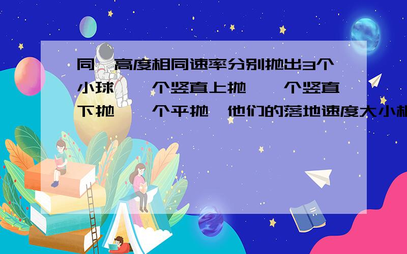 同一高度相同速率分别抛出3个小球,一个竖直上抛,一个竖直下抛,一个平抛,他们的落地速度大小相同一高度相同速率分别抛出3个小球,一个竖直上抛,一个竖直下抛,一个平抛,他们的落地速度大