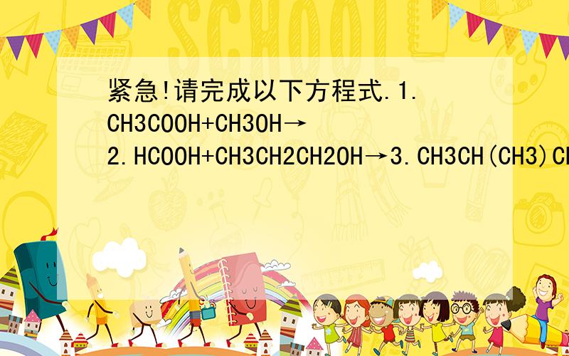 紧急!请完成以下方程式.1.CH3COOH+CH3OH→2.HCOOH+CH3CH2CH2OH→3.CH3CH(CH3)CH2COOH+CH3CH(OH)CH3→4.HCOOH+CH3CH2CH2OH→5.CH3COOH+CH3CH2CH2OH→