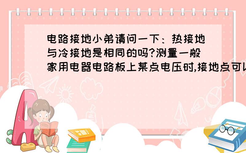 电路接地小弟请问一下：热接地与冷接地是相同的吗?测量一般家用电器电路板上某点电压时,接地点可以选择热接地点（也就是220伏交流电的零线）吗?按照理论,两接地点之间电压为0,然而事