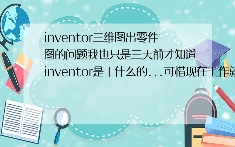 inventor三维图出零件图的问题我也只是三天前才知道inventor是干什么的...可惜现在工作就要用了.我的提问是：1.所谓三维组装图出零件图,就是出工程图吗?工程图与零件图有什么区别?2.三维组