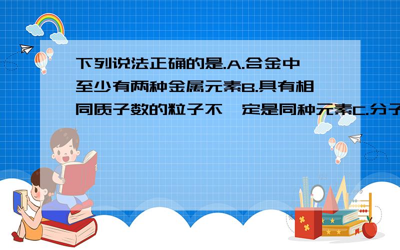 下列说法正确的是.A.合金中至少有两种金属元素B.具有相同质子数的粒子不一定是同种元素C.分子是保持物质性质的最小粒子D.同种溶质的饱和溶液一定比不饱和溶液溶质质量分数大求例子