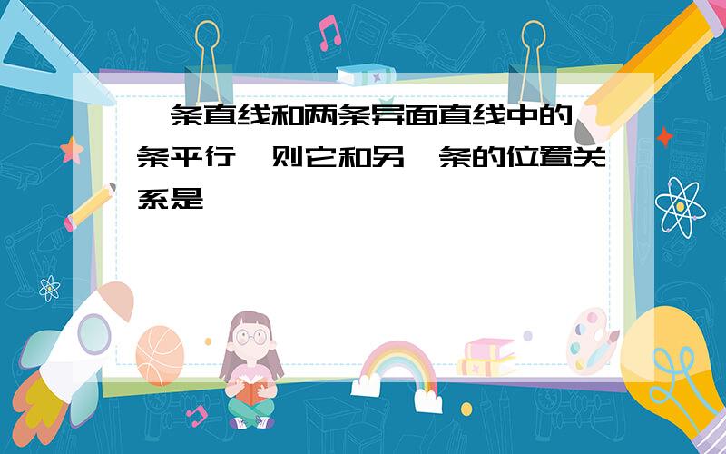 一条直线和两条异面直线中的一条平行,则它和另一条的位置关系是