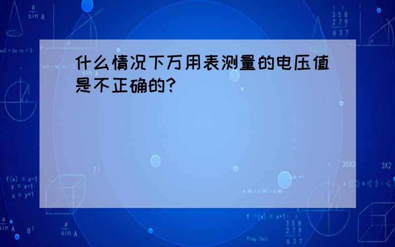 什么情况下万用表测量的电压值是不正确的?