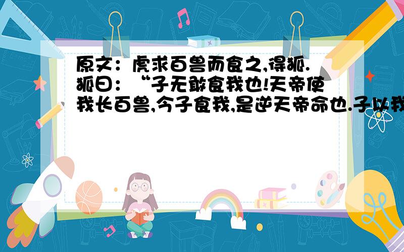 原文：虎求百兽而食之,得狐.狐曰：“子无敢食我也!天帝使我长百兽,今子食我,是逆天帝命也.子以我为不信,吾为子先行,子随我后,观百兽之见我而敢不走乎?”虎以为然,故遂与之行.兽见之皆