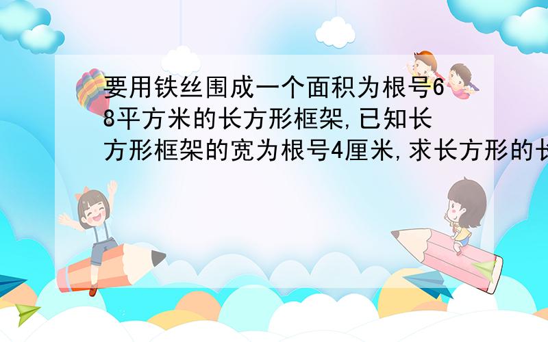 要用铁丝围成一个面积为根号68平方米的长方形框架,已知长方形框架的宽为根号4厘米,求长方形的长.