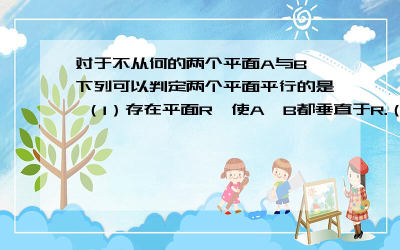 对于不从何的两个平面A与B,下列可以判定两个平面平行的是 （1）存在平面R,使A,B都垂直于R.（2）存在平面R,使A,B都平行于R.  (3)A内有不共线的三点到B的距离相等.（4）存在异面直线L,M,使得L//a