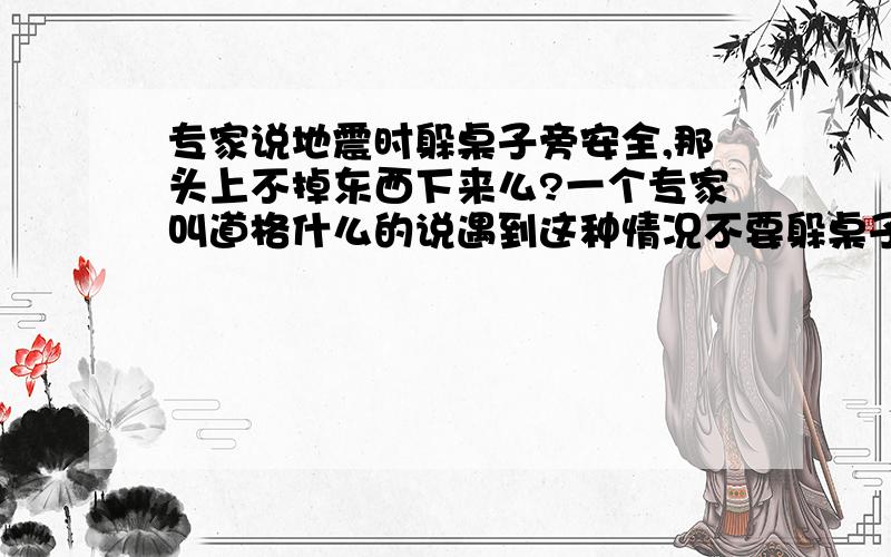 专家说地震时躲桌子旁安全,那头上不掉东西下来么?一个专家叫道格什么的说遇到这种情况不要躲桌子或床下,可是我们躲都旁边,上面的东西不更加容易砸到我们吗?尤其房子垮了!