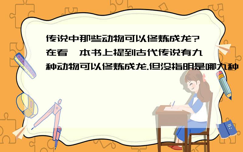 传说中那些动物可以修炼成龙?在看一本书上提到古代传说有九种动物可以修炼成龙.但没指明是哪九种,只知有蛇,马,鲤鱼,请问还有哪些可以?