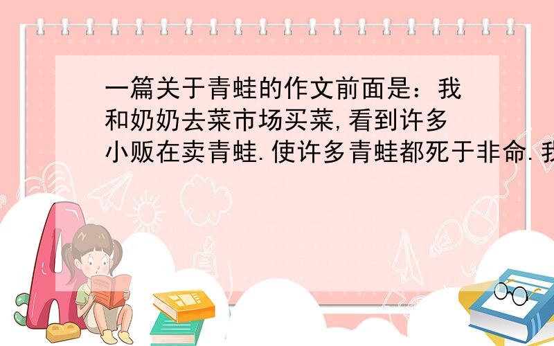 一篇关于青蛙的作文前面是：我和奶奶去菜市场买菜,看到许多小贩在卖青蛙.使许多青蛙都死于非命.我感到很非常痛心.中间要写出青蛙的好处,一小时内可以吃多少只害虫?.后面写：保护我们