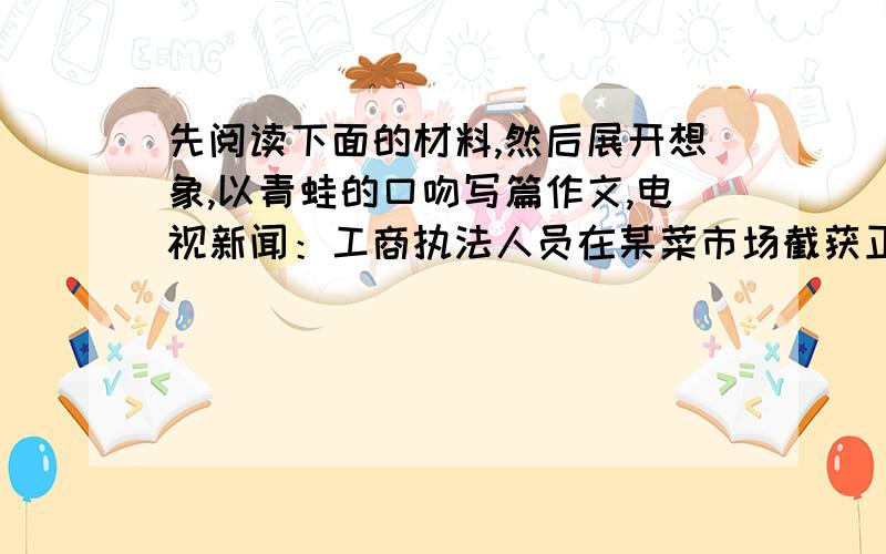 先阅读下面的材料,然后展开想象,以青蛙的口吻写篇作文,电视新闻：工商执法人员在某菜市场截获正在出售的200公斤青蛙,违法者被依法处理,麽收的青蛙全部放生.当那些青蛙被放入河中欢快