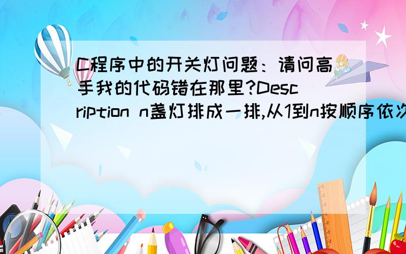 C程序中的开关灯问题：请问高手我的代码错在那里?Description n盏灯排成一排,从1到n按顺序依次编号.有n个人也从1到n依次编号.第一个人（1号）将灯全部关闭.第二个人（2号）将凡是2和2的倍数