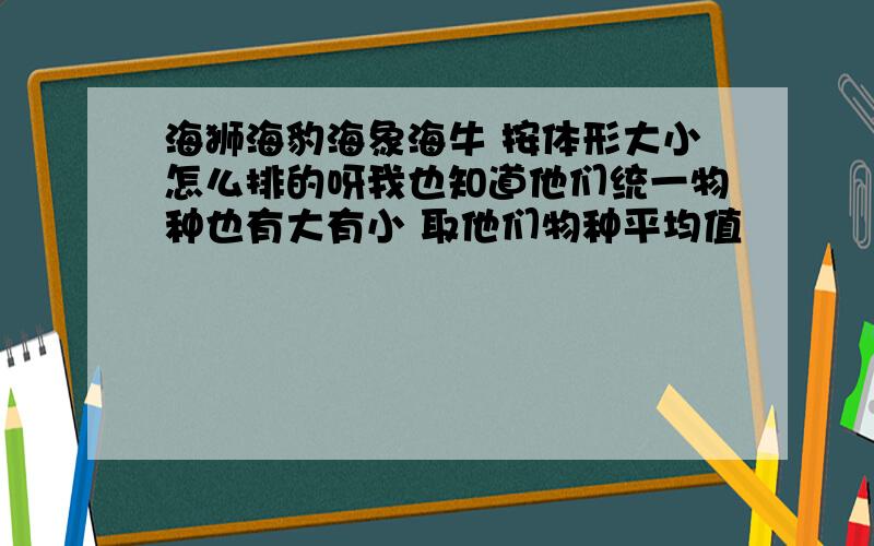 海狮海豹海象海牛 按体形大小怎么排的呀我也知道他们统一物种也有大有小 取他们物种平均值