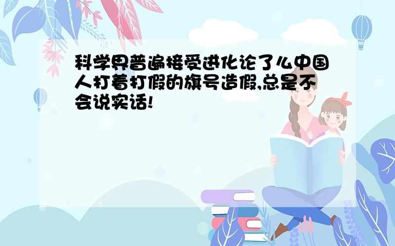 科学界普遍接受进化论了么中国人打着打假的旗号造假,总是不会说实话!