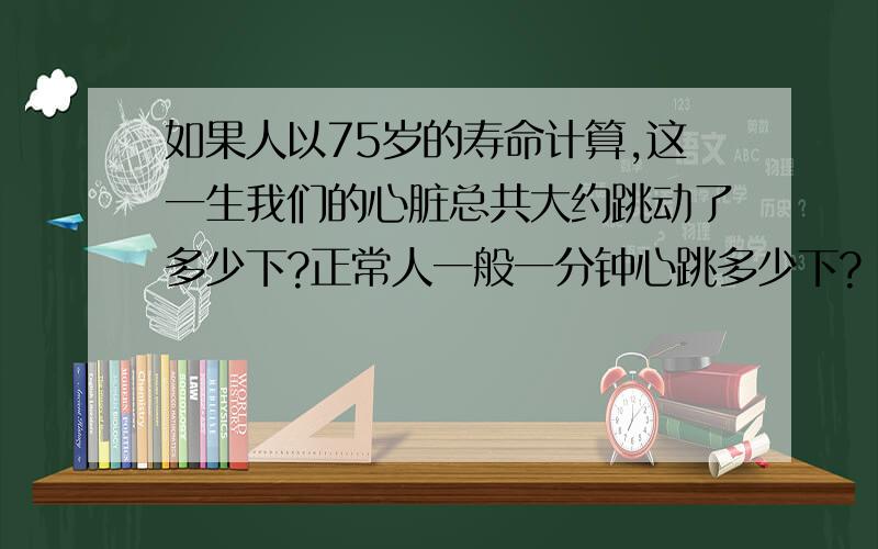 如果人以75岁的寿命计算,这一生我们的心脏总共大约跳动了多少下?正常人一般一分钟心跳多少下?