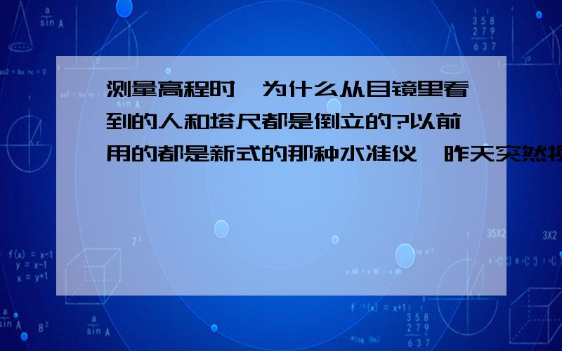 测量高程时,为什么从目镜里看到的人和塔尺都是倒立的?以前用的都是新式的那种水准仪,昨天突然换了一个草绿色的那种仪器,突然不会用了!麻烦解释哈,啥情况