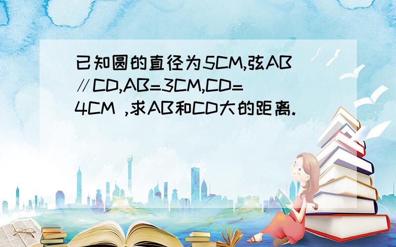 已知圆的直径为5CM,弦AB∥CD,AB=3CM,CD=4CM ,求AB和CD大的距离.