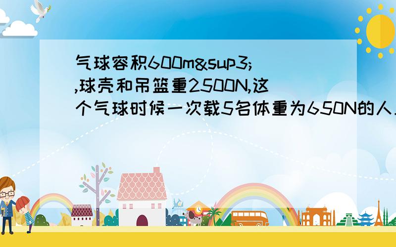 气球容积600m³,球壳和吊篮重2500N,这个气球时候一次载5名体重为650N的人上升上升的升力有多大？（P空气=1.29kg/m³ P氢气=0.69kg/m³）