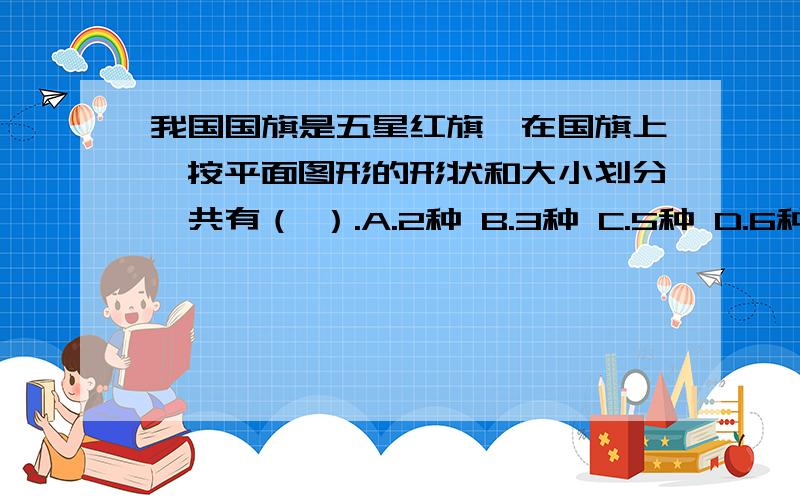 我国国旗是五星红旗,在国旗上,按平面图形的形状和大小划分,共有（ ）.A.2种 B.3种 C.5种 D.6种答出、另加悬赏还有一个选项 ：C.6种