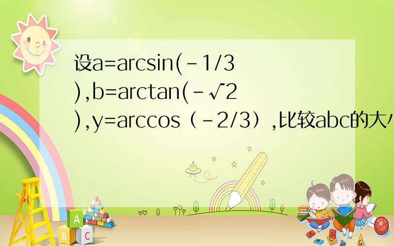 设a=arcsin(-1/3),b=arctan(-√2),y=arccos（-2/3）,比较abc的大小是比较aby的大小，希望过程能详细点，谢谢