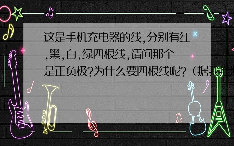 这是手机充电器的线,分别有红,黑,白,绿四根线,请问那个是正负极?为什么要四根线呢?（据我推测,红黑线是正负极,）不懂的不要瞎说,一旦说错了我的小命儿,你懂得,看到的速度回