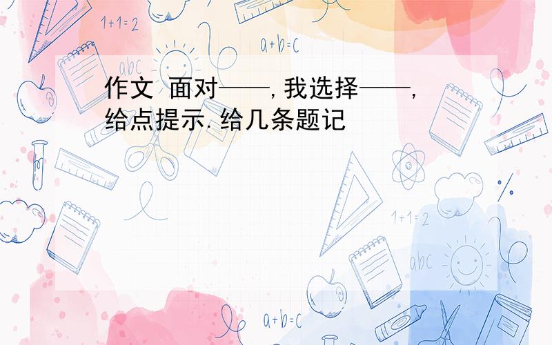 作文 面对——,我选择——,给点提示.给几条题记