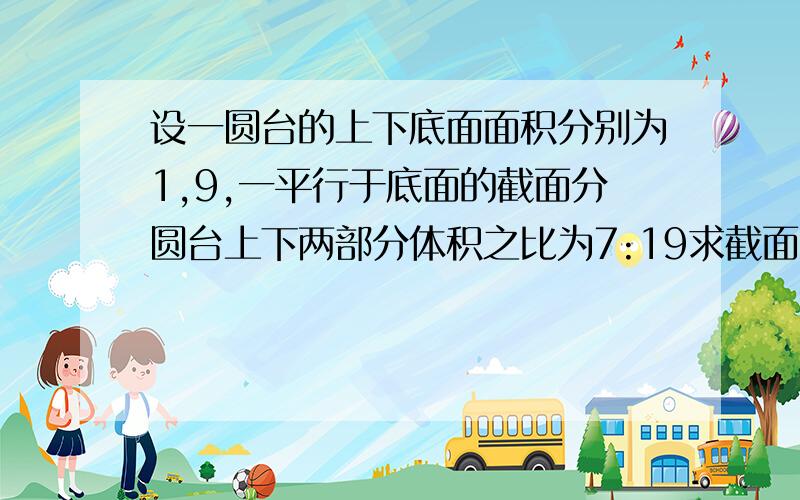 设一圆台的上下底面面积分别为1,9,一平行于底面的截面分圆台上下两部分体积之比为7:19求截面面积要详解.