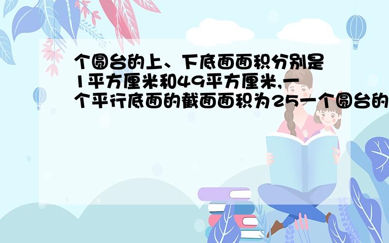 个圆台的上、下底面面积分别是1平方厘米和49平方厘米,一个平行底面的截面面积为25一个圆台的上、下底面面积分别是1平方厘米和49平方厘米，一个平行底面的截面面积为25平方厘米，则这