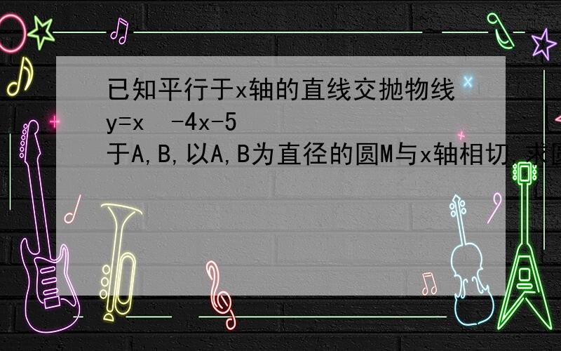 已知平行于x轴的直线交抛物线y=x²-4x-5于A,B,以A,B为直径的圆M与x轴相切,求圆M半径快,8分钟内完成!算了算了，睡觉去了，明天听老师讲吧，