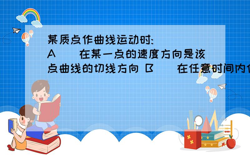 某质点作曲线运动时:( ) A．在某一点的速度方向是该点曲线的切线方向 B．在任意时间内位移的大小总是大于路程 C．在任意时刻质点受到的合外力不可能为零 D、速度的方向与合外力的方