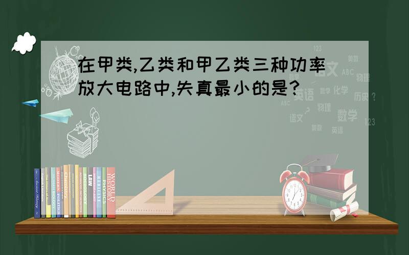 在甲类,乙类和甲乙类三种功率放大电路中,失真最小的是?