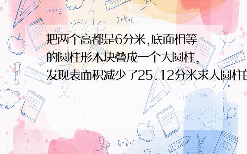 把两个高都是6分米,底面相等的圆柱形木块叠成一个大圆柱,发现表面积减少了25.12分米求大圆柱的表面积