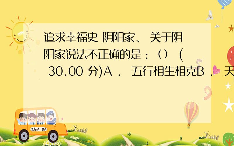 追求幸福史 阴阳家、 关于阴阳家说法不正确的是：（） ( 30.00 分)A ． 五行相生相克B ． 天是自然的天C ． 立规则D ． 创始人邹衍